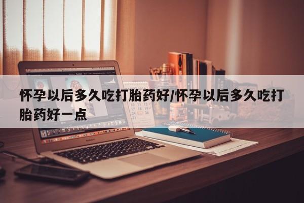 米非米索网上私人药店微信怀孕以后多久吃打胎药好/怀孕以后多久吃打胎药好一点