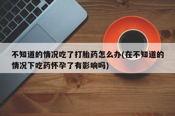 米非米索网上私人药店微信不知道的情况吃了打胎药怎么办(在不知道的情况下吃药怀孕了有影响吗)