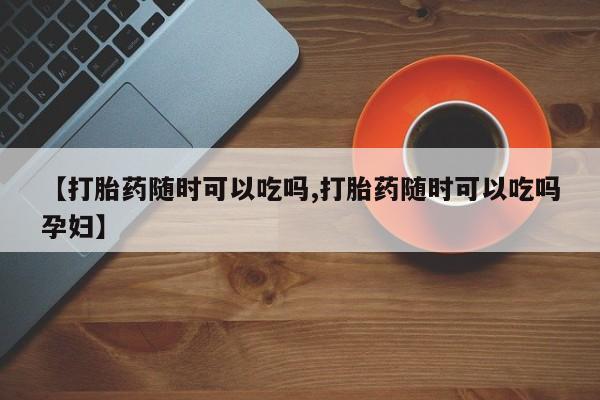 米非米索网上私人药店微信【打胎药随时可以吃吗,打胎药随时可以吃吗孕妇】