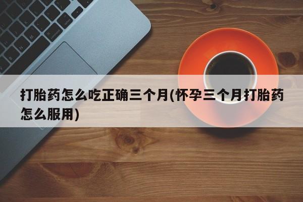 米非米索网上私人药店微信打胎药怎么吃正确三个月(怀孕三个月打胎药怎么服用)