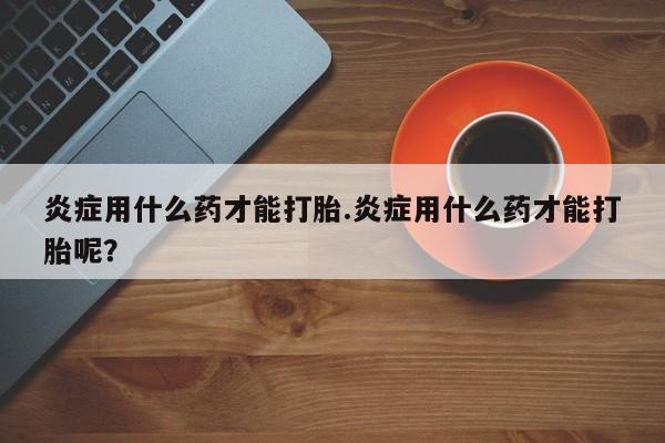 米非米索网上私人药店微信炎症用什么药才能打胎.炎症用什么药才能打胎呢？