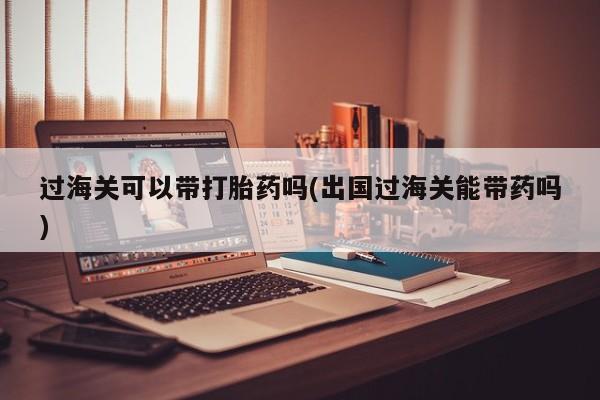 米非米索网上私人药店微信过海关可以带打胎药吗(出国过海关能带药吗)