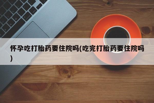 米非米索网上私人药店微信怀孕吃打胎药要住院吗(吃完打胎药要住院吗)