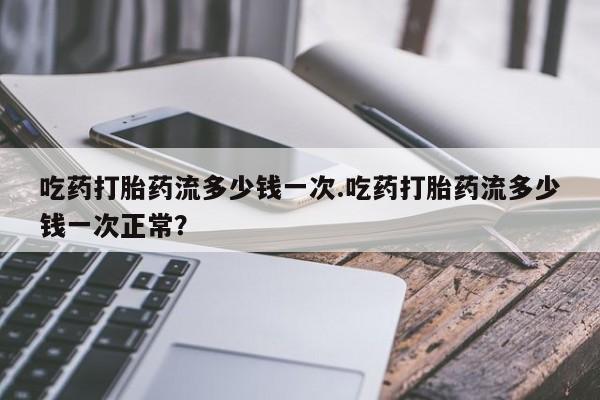 米非米索网上私人药店微信吃药打胎药流多少钱一次.吃药打胎药流多少钱一次正常？