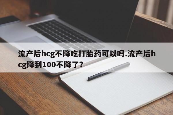 米非米索网上私人药店微信流产后hcg不降吃打胎药可以吗.流产后hcg降到100不降了？