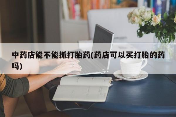 米非米索网上私人药店微信中药店能不能抓打胎药(药店可以买打胎的药吗)