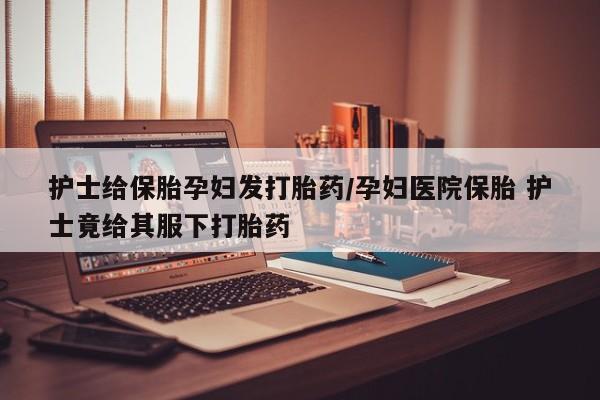米非米索网上私人药店微信护士给保胎孕妇发打胎药/孕妇医院保胎 护士竟给其服下打胎药