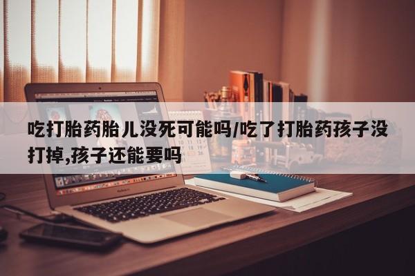 米非米索网上私人药店微信吃打胎药胎儿没死可能吗/吃了打胎药孩子没打掉,孩子还能要吗