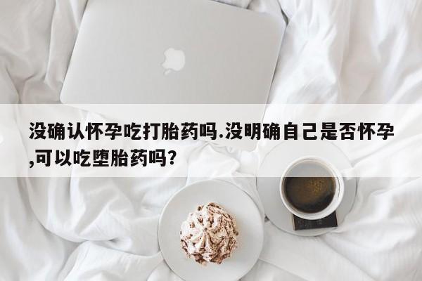 米非米索网上私人药店微信没确认怀孕吃打胎药吗.没明确自己是否怀孕,可以吃堕胎药吗？