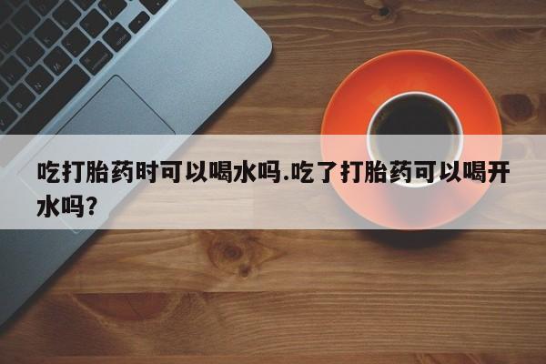 米非米索网上私人药店微信吃打胎药时可以喝水吗.吃了打胎药可以喝开水吗？