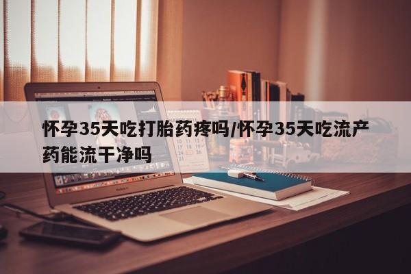 米非米索网上私人药店微信怀孕35天吃打胎药疼吗/怀孕35天吃流产药能流干净吗