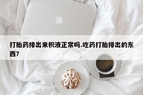米非米索网上私人药店微信打胎药排出来积液正常吗.吃药打胎排出的东西？