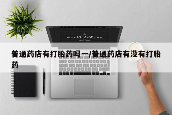 米非米索网上私人药店微信普通药店有打胎药吗一/普通药店有没有打胎药