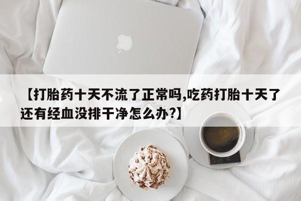 米非米索网上私人药店微信【打胎药十天不流了正常吗,吃药打胎十天了还有经血没排干净怎么办?】