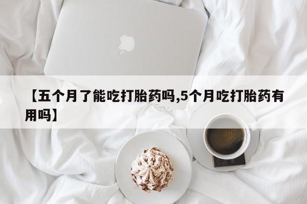 米非米索网上私人药店微信【五个月了能吃打胎药吗,5个月吃打胎药有用吗】