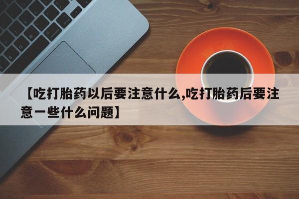 米非米索网上私人药店微信【吃打胎药以后要注意什么,吃打胎药后要注意一些什么问题】