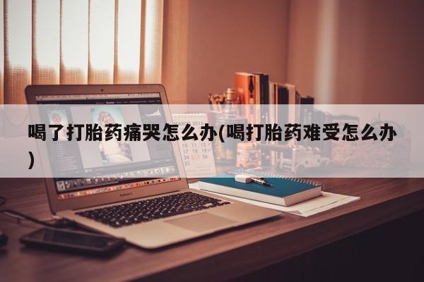 米非米索网上私人药店微信喝了打胎药痛哭怎么办(喝打胎药难受怎么办)