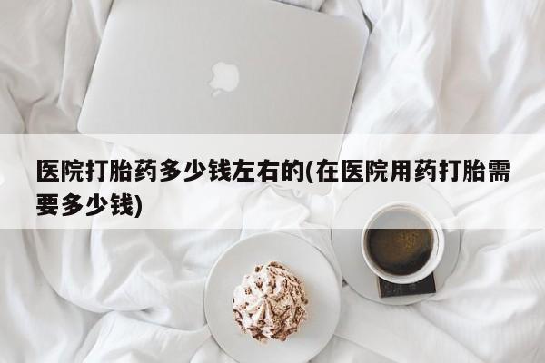 米非米索网上私人药店微信医院打胎药多少钱左右的(在医院用药打胎需要多少钱)