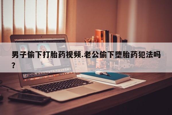 米非米索网上私人药店微信男子偷下打胎药视频.老公偷下堕胎药犯法吗？