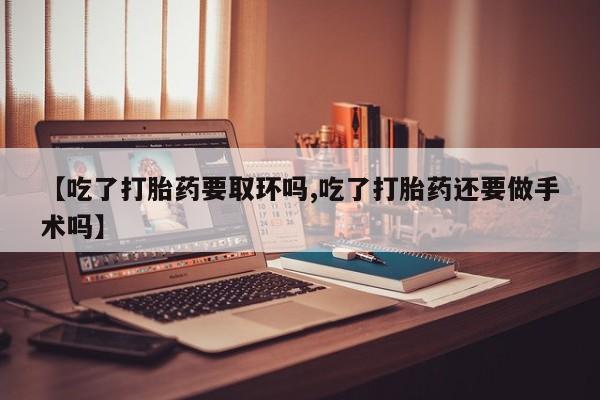米非米索网上私人药店微信【吃了打胎药要取环吗,吃了打胎药还要做手术吗】
