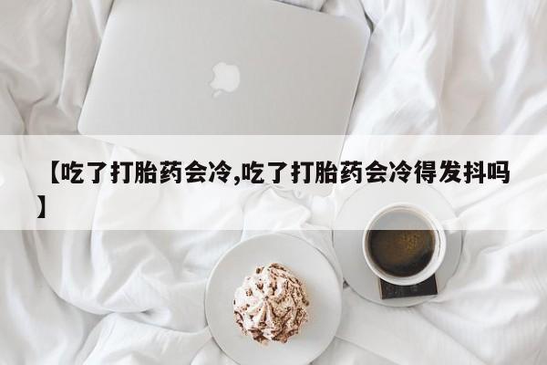 米非米索网上私人药店微信【吃了打胎药会冷,吃了打胎药会冷得发抖吗】