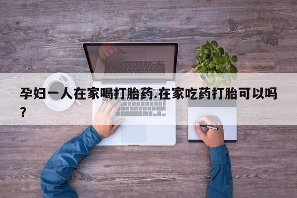 米非米索网上私人药店微信孕妇一人在家喝打胎药.在家吃药打胎可以吗？