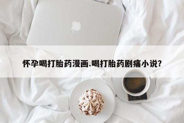 米非米索网上私人药店微信怀孕喝打胎药漫画.喝打胎药剧痛小说？