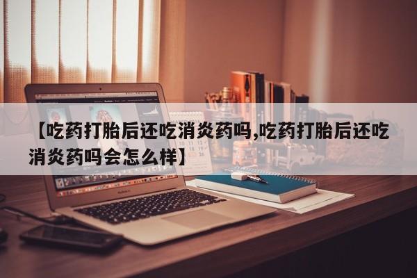 米非米索网上私人药店微信【吃药打胎后还吃消炎药吗,吃药打胎后还吃消炎药吗会怎么样】