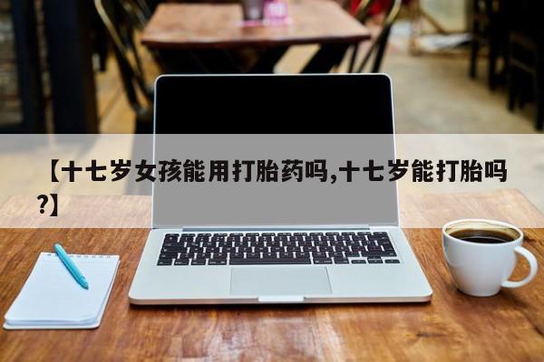 米非米索网上私人药店微信【十七岁女孩能用打胎药吗,十七岁能打胎吗?】