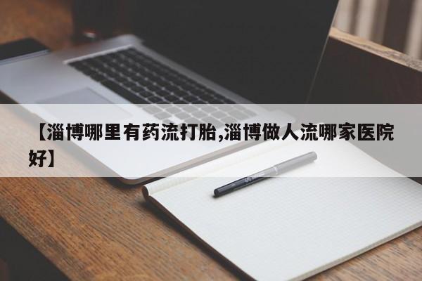 米非米索网上私人药店微信【淄博哪里有药流打胎,淄博做人流哪家医院好】
