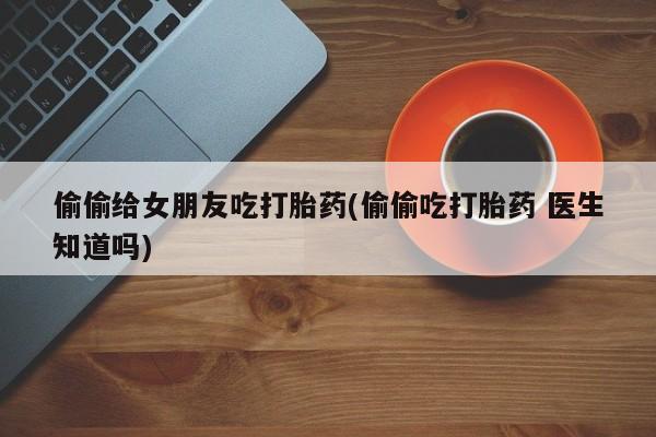 米非米索网上私人药店微信偷偷给女朋友吃打胎药(偷偷吃打胎药 医生知道吗)