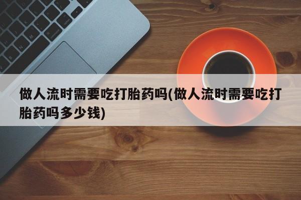 米非米索网上私人药店微信做人流时需要吃打胎药吗(做人流时需要吃打胎药吗多少钱)