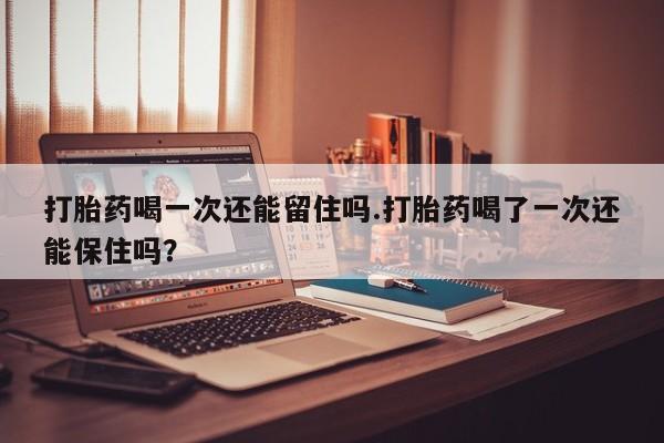米非米索网上私人药店微信打胎药喝一次还能留住吗.打胎药喝了一次还能保住吗？