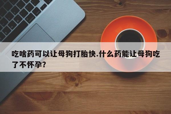 米非米索网上私人药店微信吃啥药可以让母狗打胎快.什么药能让母狗吃了不怀孕？