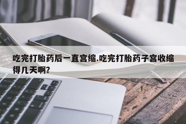 米非米索网上私人药店微信吃完打胎药后一直宫缩.吃完打胎药子宫收缩得几天啊？